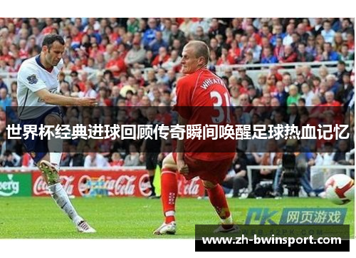 世界杯经典进球回顾传奇瞬间唤醒足球热血记忆