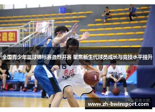 全国青少年篮球锦标赛激烈开赛 聚焦新生代球员成长与竞技水平提升